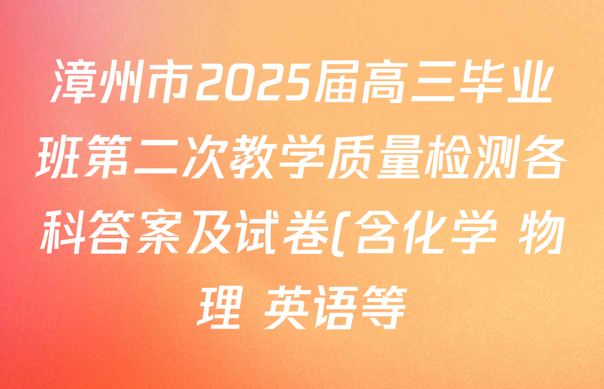 漳州市2025届高三毕业班第二次教学质量检测各科答案及试卷(含化学 物理 英语等) 漳州市2025届高三毕业班第二次教学质量检测各科答案及试卷(含化学 物理 英语等)